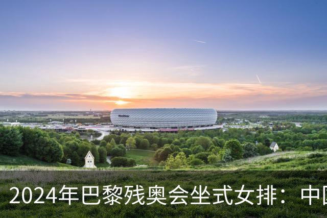 2024年巴黎残奥会坐式女排：中国队晋级决赛对阵美国队